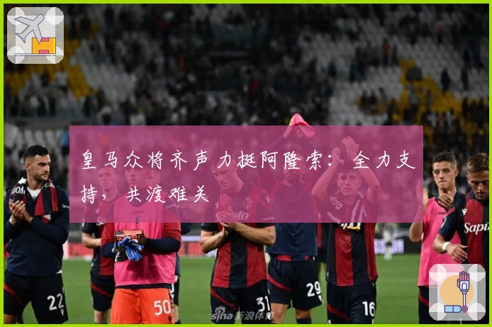 皇马众将齐声力挺阿隆索：全力支持，共渡难关