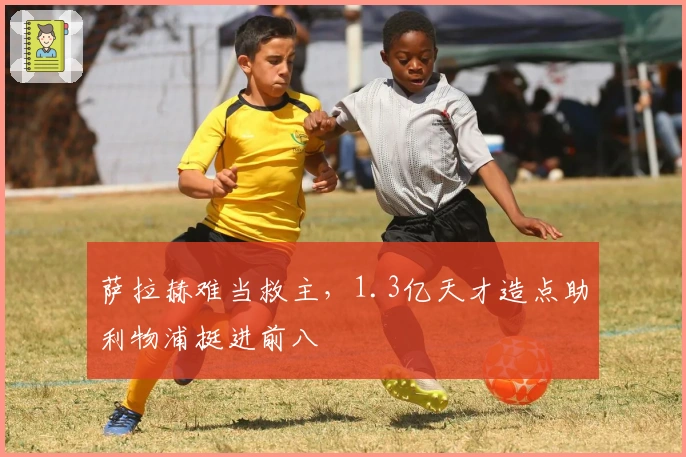 萨拉赫难当救主，1.3亿天才造点助利物浦挺进前八