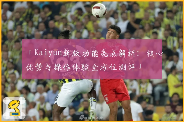 「Kaiyun新版功能亮点解析：核心优势与操作体验全方位测评」