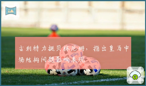 古利特力挺贝林厄姆，指出皇马中场结构问题影响表现