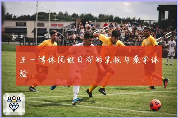 王一博休闲假日海钓桨板与桑拿体验