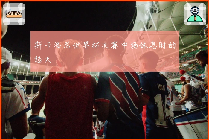 斯卡洛尼世界杯决赛中场休息时的怒火