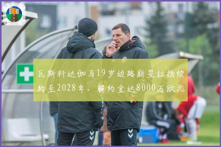 瓦斯科达伽马19岁边路新星拉扬续约至2028年，解约金达8000万欧元