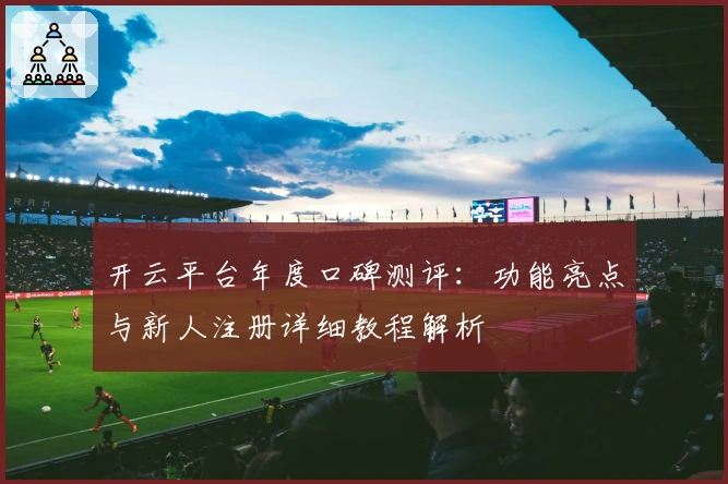 开云平台年度口碑测评：功能亮点与新人注册详细教程解析