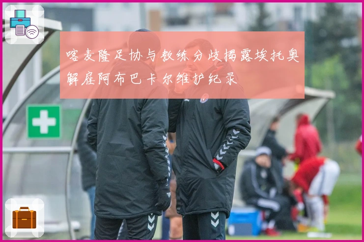 喀麦隆足协与教练分歧揭露埃托奥解雇阿布巴卡尔维护纪录