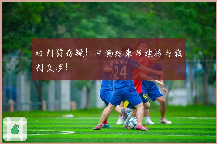 对判罚存疑！半场结束吕迪格与裁判交涉！