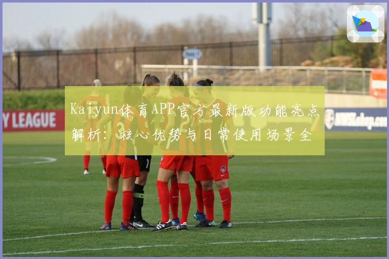 Kaiyun体育APP官方最新版功能亮点解析：核心优势与日常使用场景全方位解读