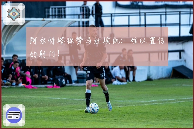 阿尔特塔称赞马杜埃凯：难以置信的射门！